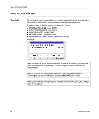 Menu CONFIGURAÇÃO
58 SR2MAN01PO 08/2006
Menu PALAVRA-PASSE
Descrição Se o programa estiver protegido por uma palavra-passe (aparece uma chave), o
utilizador tem de introduzir a palavra-passe para algumas operações.
A palavra-passe protege o acesso aos seguintes menus :
PROGRAMAÇÃO (LD modo STOP);
MONITORIZAÇÃO (LD modo RUN);
CONFIGURAÇÃO (modo STOP);
APAGAR PROG. (LD modo STOP);
TRANSFERÊNCIA MÓDULO > MEM (modo STOP).
Ilustração :
Nota: em caso de perda da palavra-passe, a solução é substituir o programa a
partir do software de programação; consulte a ajuda online do software de
programação.
Nota: é possível sair do ecrã sem introduzir a palavra-passe através da
combinação das teclas Shift (tecla branca) e Menu/Ok (tecla verde).
Nota: para voltar ao menu principal a partir do menu CONFIGURAÇÃO, utilize a
tecla de navegação .
2
Menu/OK
- +
P A L A V R A - P A S S E
I N T R O D U Z I R 0 0 0 0
 