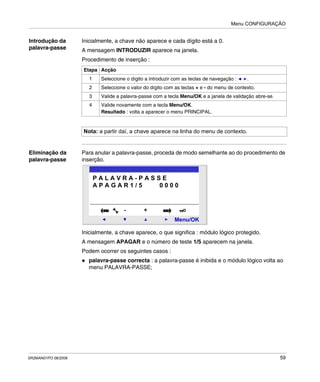 Menu CONFIGURAÇÃO
SR2MAN01PO 08/2006 59
Introdução da
palavra-passe
Inicialmente, a chave não aparece e cada dígito está a 0.
A mensagem INTRODUZIR aparece na janela.
Procedimento de inserção :
Eliminação da
palavra-passe
Para anular a palavra-passe, proceda de modo semelhante ao do procedimento de
inserção.
Inicialmente, a chave aparece, o que significa : módulo lógico protegido.
A mensagem APAGAR e o número de teste 1/5 aparecem na janela.
Podem ocorrer os seguintes casos :
palavra-passe correcta : a palavra-passe é inibida e o módulo lógico volta ao
menu PALAVRA-PASSE;
Etapa Acção
1 Seleccione o dígito a introduzir com as teclas de navegação : .
2 Seleccione o valor do dígito com as teclas + e - do menu de contexto.
3 Valide a palavra-passe com a tecla Menu/OK e a janela de validação abre-se.
4 Valide novamente com a tecla Menu/OK.
Resultado : volta a aparecer o menu PRINCIPAL.
Nota: a partir daí, a chave aparece na linha do menu de contexto.
2
Menu/OK
- +
P A L A V R A - P A S S E
A P A G A R 1 / 5 0 0 0 0
 