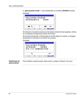 Menu CONFIGURAÇÃO
60 SR2MAN01PO 08/2006
palavra-passe errada : o valor apresentado no contador APAGAR aumenta.
Ilustração :
Se introduzir uma palavra-passe que não esteja correcta 5 vezes seguidas, verifica-
se um bloqueio de segurança durante 30 minutos.
Se durante este período a alimentação do módulo lógico for cortada, a contagem
decrescente é reiniciada no momento do arranque.
Ilustração :
Modificação da
palavra-passe
Para modificar a palavra-passe, basta anular a antiga e introduzir uma nova.
2
Menu/OK
- +
P A L A V R A - P A S S E
A P A G A R 2 / 5 0 0 0 0
2
Menu/OK
P A L A V R A - P A S S E
A P A G A R E R R O
5 / 5 > > > 3 0 M I N U T O S
 