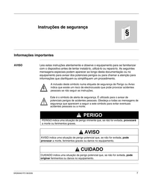 SR2MAN01PO 08/2006 7
§
Instruções de segurança
Informações importantes
AVISO Leia estas instruções atentamente e observe o equipamento para se familiarizar
com o dispositivo antes de tentar instalá-lo, utilizá-lo ou repará-lo. As seguintes
mensagens especiais podem aparecer ao longo desta documentação ou no
equipamento para avisar dos potenciais perigos ou para chamar a atenção para
informações que clarifiquem ou simplifiquem um procedimento.
A inclusão deste símbolo numa etiqueta de segurança de Perigo ou Aviso
indica que existe um risco de electrocussão que pode provocar acidentes
pessoais se não seguir as instruções.
Este é o símbolo de alerta de segurança. É utilizado para o avisar de
potenciais perigos de acidentes pessoais. Obedeça a todas as mensagens de
segurança que aparecem a seguir a este símbolo para evitar eventuais
acidentes pessoais ou a morte.
PERIGO indica uma situação de perigo iminente que, se não for evitada, provocará
a morte ou ferimentos graves.
PERIGO
AVISO indica uma situação de perigo potencial que, se não for evitada, pode
provocar a morte, ferimentos graves ou danos no equipamento.
AVISO
CUIDADO indica uma situação de perigo potencial que, se não for evitada, pode
originar ferimentos ou danos no equipamento.
CUIDADO
 