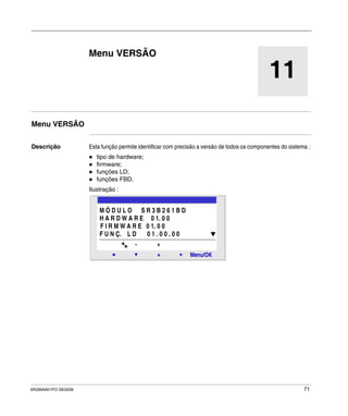 SR2MAN01PO 08/2006 71
11
Menu VERSÃO
Menu VERSÃO
Descrição Esta função permite identificar com precisão a versão de todos os componentes do sistema :
tipo de hardware;
firmware;
funções LD;
funções FBD.
Ilustração :
2
Menu/OK
- +
M Ó D U L O S R 3 B 2 6 1 B D
H A R D W A R E 0 1. 0 0
F I R M W A R E 0 1. 0 0
F U N Ç. L D 0 1 . 0 0 . 0 0
 