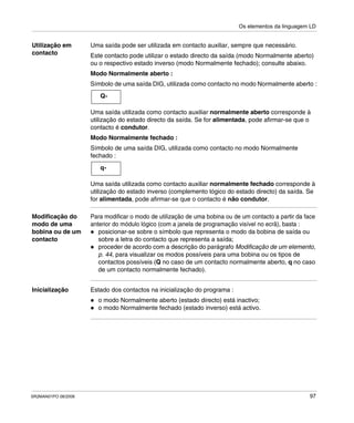 Os elementos da linguagem LD
SR2MAN01PO 08/2006 97
Utilização em
contacto
Uma saída pode ser utilizada em contacto auxiliar, sempre que necessário.
Este contacto pode utilizar o estado directo da saída (modo Normalmente aberto)
ou o respectivo estado inverso (modo Normalmente fechado); consulte abaixo.
Modo Normalmente aberto :
Símbolo de uma saída DIG, utilizada como contacto no modo Normalmente aberto :
Uma saída utilizada como contacto auxiliar normalmente aberto corresponde à
utilização do estado directo da saída. Se for alimentada, pode afirmar-se que o
contacto é condutor.
Modo Normalmente fechado :
Símbolo de uma saída DIG, utilizada como contacto no modo Normalmente
fechado :
Uma saída utilizada como contacto auxiliar normalmente fechado corresponde à
utilização do estado inverso (complemento lógico do estado directo) da saída. Se
for alimentada, pode afirmar-se que o contacto é não condutor.
Modificação do
modo de uma
bobina ou de um
contacto
Para modificar o modo de utilização de uma bobina ou de um contacto a partir da face
anterior do módulo lógico (com a janela de programação visível no ecrã), basta :
posicionar-se sobre o símbolo que representa o modo da bobina de saída ou
sobre a letra do contacto que representa a saída;
proceder de acordo com a descrição do parágrafo Modificação de um elemento,
p. 44, para visualizar os modos possíveis para uma bobina ou os tipos de
contactos possíveis (Q no caso de um contacto normalmente aberto, q no caso
de um contacto normalmente fechado).
Inicialização Estado dos contactos na inicialização do programa :
o modo Normalmente aberto (estado directo) está inactivo;
o modo Normalmente fechado (estado inverso) está activo.
Q-
q-
 