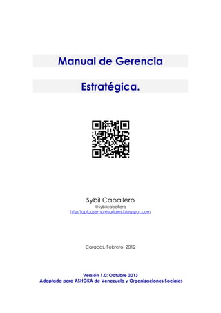 Manual de Gerencia
Estratégica.
Sybil Caballero
@sybilcaballero
http/topicosempresariales.blogspot.com
Caracas, Febrero, 2012
Versión 1.0: Octubre 2013
Adaptada para ASHOKA de Venezuela y Organizaciones Sociales
 