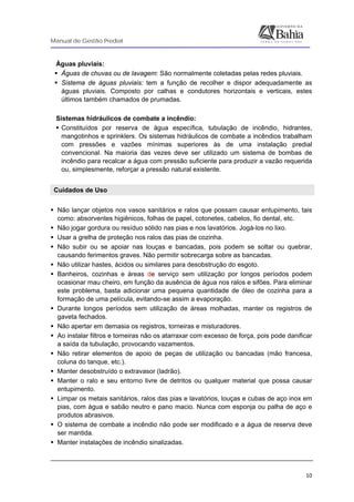 Manual de Gestão Predial
 
  10
Águas pluviais:
Águas de chuvas ou de lavagem: São normalmente coletadas pelas redes pluviais.
Sistema de águas pluviais: tem a função de recolher e dispor adequadamente as
águas pluviais. Composto por calhas e condutores horizontais e verticais, estes
últimos também chamados de prumadas.
Sistemas hidráulicos de combate a incêndio:
Constituídos por reserva de água específica, tubulação de incêndio, hidrantes,
mangotinhos e sprinklers. Os sistemas hidráulicos de combate a incêndios trabalham
com pressões e vazões mínimas superiores às de uma instalação predial
convencional. Na maioria das vezes deve ser utilizado um sistema de bombas de
incêndio para recalcar a água com pressão suficiente para produzir a vazão requerida
ou, simplesmente, reforçar a pressão natural existente.
Cuidados de Uso
Não lançar objetos nos vasos sanitários e ralos que possam causar entupimento, tais
como: absorventes higiênicos, folhas de papel, cotonetes, cabelos, fio dental, etc.
Não jogar gordura ou resíduo sólido nas pias e nos lavatórios. Jogá-los no lixo.
Usar a grelha de proteção nos ralos das pias de cozinha.
Não subir ou se apoiar nas louças e bancadas, pois podem se soltar ou quebrar,
causando ferimentos graves. Não permitir sobrecarga sobre as bancadas.
Não utilizar hastes, ácidos ou similares para desobstrução do esgoto.
Banheiros, cozinhas e áreas de serviço sem utilização por longos períodos podem
ocasionar mau cheiro, em função da ausência de água nos ralos e sifões. Para eliminar
este problema, basta adicionar uma pequena quantidade de óleo de cozinha para a
formação de uma película, evitando-se assim a evaporação.
Durante longos períodos sem utilização de áreas molhadas, manter os registros de
gaveta fechados.
Não apertar em demasia os registros, torneiras e misturadores.
Ao instalar filtros e torneiras não os atarraxar com excesso de força, pois pode danificar
a saída da tubulação, provocando vazamentos.
Não retirar elementos de apoio de peças de utilização ou bancadas (mão francesa,
coluna do tanque, etc.).
Manter desobstruído o extravasor (ladrão).
Manter o ralo e seu entorno livre de detritos ou qualquer material que possa causar
entupimento.
Limpar os metais sanitários, ralos das pias e lavatórios, louças e cubas de aço inox em
pias, com água e sabão neutro e pano macio. Nunca com esponja ou palha de aço e
produtos abrasivos.
O sistema de combate a incêndio não pode ser modificado e a água de reserva deve
ser mantida.
Manter instalações de incêndio sinalizadas.
 