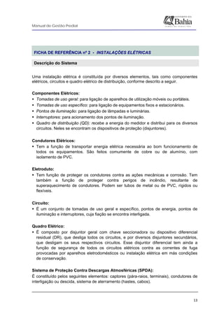 Manual de Gestão Predial
 
  13
 
FICHA DE REFERÊNCIA nº 2 - INSTALAÇÕES ELÉTRICAS
Descrição do Sistema
 
Uma instalação elétrica é constituída por diversos elementos, tais como componentes
elétricos, circuitos e quadro elétrico de distribuição, conforme descrito a seguir.
Componentes Elétricos:
Tomadas de uso geral: para ligação de aparelhos de utilização móveis ou portáteis.
Tomadas de uso específico: para ligação de equipamentos fixos e estacionários.
Pontos de iluminação: para ligação de lâmpadas e luminárias.
Interruptores: para acionamento dos pontos de iluminação.
Quadro de distribuição (QD): recebe a energia do medidor e distribui para os diversos
circuitos. Neles se encontram os dispositivos de proteção (disjuntores).
Condutores Elétricos:
Tem a função de transportar energia elétrica necessária ao bom funcionamento de
todos os equipamentos. São feitos comumente de cobre ou de alumínio, com
isolamento de PVC.
Eletroduto:
Tem função de proteger os condutores contra as ações mecânicas e corrosão. Tem
também a função de proteger contra perigos de incêndio, resultante de
superaquecimento de condutores. Podem ser tubos de metal ou de PVC, rígidos ou
flexíveis.
Circuito:
É um conjunto de tomadas de uso geral e específico, pontos de energia, pontos de
iluminação e interruptores, cuja fiação se encontra interligada.
Quadro Elétrico:
É composto por disjuntor geral com chave seccionadora ou dispositivo diferencial
residual (DR), que desliga todos os circuitos, e por diversos disjuntores secundários,
que desligam os seus respectivos circuitos. Esse disjuntor diferencial tem ainda a
função de segurança de todos os circuitos elétricos contra as correntes de fuga
provocadas por aparelhos eletrodomésticos ou instalação elétrica em más condições
de conservação.
Sistema de Proteção Contra Descargas Atmosféricas (SPDA):
É constituído pelos seguintes elementos: captores (pára-raios, terminais), condutores de
interligação ou descida, sistema de aterramento (hastes, cabos).
 