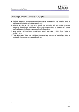 Manual de Gestão Predial
 
  16
Manutenção Corretiva – Critérios de Inspeção
 
Verificar a fixação, acendimento das lâmpadas e energização das tomadas após a
conclusão dos reparos na instalação elétrica.
Verificar a operação dos disjuntores, aperto dos terminais dos condutores, proteção
contra contatos diretos, etiquetas e o funcionamento de todos os circuitos com carga
total, após a conclusão dos reparos na instalação elétrica.
Medir tensão nos pontos de tomada entre fase - fase, fase - neutro, fase – terra e
neutro – terra.
Fazer verificação visual dos componentes elétricos e quadros de distribuição, após a
conclusão dos reparos na instalação elétrica.
 
 