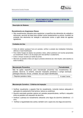 Manual de Gestão Predial
 
  17
 
FICHA DE REFERÊNCIA nº 3 - REVESTIMENTOS DE PAREDES E TETOS EM
ARGAMASSA E GESSO
Descrição do Sistema
 
Revestimento em Argamassa /Gesso
São revestimentos utilizados para regularizar a superfície dos elementos de vedação e
estruturais, servindo de base para receber outros acabamentos ou pintura. Auxiliam na
proteção dos elementos de vedação e estruturais contra a ação direta de agentes
agressivos.
Cuidados de Uso 
 
Antes de realizar quaisquer furos em paredes, verificar a posição das instalações hidráulicas,
elétricas e impermeabilização.
Para melhor fixação de objetos nas paredes e tetos, utilizar parafusos com buchas apropriadas
ao revestimento. Evitar o uso de pregos para não danificar o acabamento.
Evitar o choque causado por batida de portas.
Não lavar as paredes e tetos com água e produtos abrasivos (ex: cloro líquido, soda cáustica ou
ácido muriático).
Manutenção Preventiva Periodicidade
Não há ações específicas para manutenção preventiva dos revestimentos de
paredes. Deve-se, no entanto, executar inspeções periódicas e corrigir eventuais
patologias (fissuras, trincas, umidade, etc) que sejam identificadas.
Repintar paredes e tetos. A cada 3 anos
 
 
Manutenção Corretiva – Critérios de Inspeção
Verificar visualmente o aspecto final do revestimento, incluindo textura adequada à
aplicação do acabamento final (pintura, textura ou cerâmica).
Quando executado grandes reparos em paredes perpendiculares, verificar o esquadro
entre as paredes com esquadro de alumínio.
Verificar a planeza do revestimento utilizando uma régua de alumínio (tolerância: ± 3
mm)
Verificar a regularidade dos cantos, também com o apoio de uma régua de alumínio.
 
 