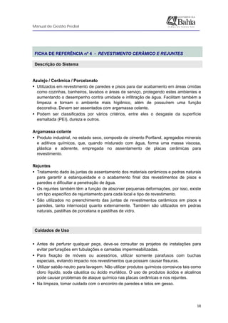 Manual de Gestão Predial
 
  18
 
FICHA DE REFERÊNCIA nº 4 - REVESTIMENTO CERÂMICO E REJUNTES
Descrição do Sistema
 
Azulejo / Cerâmica / Porcelanato
Utilizados em revestimento de paredes e pisos para dar acabamento em áreas úmidas
como cozinhas, banheiros, lavabos e áreas de serviço, protegendo estes ambientes e
aumentando o desempenho contra umidade e infiltração de água. Facilitam também a
limpeza e tornam o ambiente mais higiênico, além de possuírem uma função
decorativa. Devem ser assentados com argamassa colante.
Podem ser classificados por vários critérios, entre eles o desgaste da superfície
esmaltada (PEI), dureza e outros.
Argamassa colante
Produto industrial, no estado seco, composto de cimento Portland, agregados minerais
e aditivos químicos, que, quando misturado com água, forma uma massa viscosa,
plástica e aderente, empregada no assentamento de placas cerâmicas para
revestimento.
Rejuntes
Tratamento dado às juntas de assentamento dos materiais cerâmicos e pedras naturais
para garantir a estanqueidade e o acabamento final dos revestimentos de pisos e
paredes e dificultar a penetração de água.
Os rejuntes também têm a função de absorver pequenas deformações, por isso, existe
um tipo específico de rejuntamento para cada local e tipo de revestimento.
São utilizados no preenchimento das juntas de revestimentos cerâmicos em pisos e
paredes, tanto internos(a) quanto externamente. Também são utilizados em pedras
naturais, pastilhas de porcelana e pastilhas de vidro.
Cuidados de Uso
 
Antes de perfurar qualquer peça, deve-se consultar os projetos de instalações para
evitar perfurações em tubulações e camadas impermeabilizadas.
Para fixação de móveis ou acessórios, utilizar somente parafusos com buchas
especiais, evitando impacto nos revestimentos que possam causar fissuras.
Utilizar sabão neutro para lavagem. Não utilizar produtos químicos corrosivos tais como
cloro líquido, soda cáustica ou ácido muriático. O uso de produtos ácidos e alcalinos
pode causar problemas de ataque químico nas placas cerâmicas e nos rejuntes.
Na limpeza, tomar cuidado com o encontro de paredes e tetos em gesso.
 