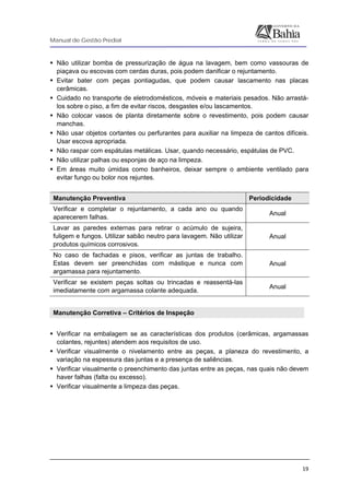 Manual de Gestão Predial
 
  19
Não utilizar bomba de pressurização de água na lavagem, bem como vassouras de
piaçava ou escovas com cerdas duras, pois podem danificar o rejuntamento.
Evitar bater com peças pontiagudas, que podem causar lascamento nas placas
cerâmicas.
Cuidado no transporte de eletrodomésticos, móveis e materiais pesados. Não arrastá-
los sobre o piso, a fim de evitar riscos, desgastes e/ou lascamentos.
Não colocar vasos de planta diretamente sobre o revestimento, pois podem causar
manchas.
Não usar objetos cortantes ou perfurantes para auxiliar na limpeza de cantos difíceis.
Usar escova apropriada.
Não raspar com espátulas metálicas. Usar, quando necessário, espátulas de PVC.
Não utilizar palhas ou esponjas de aço na limpeza.
Em áreas muito úmidas como banheiros, deixar sempre o ambiente ventilado para
evitar fungo ou bolor nos rejuntes.
Manutenção Preventiva Periodicidade
Verificar e completar o rejuntamento, a cada ano ou quando
aparecerem falhas.
Anual
Lavar as paredes externas para retirar o acúmulo de sujeira,
fuligem e fungos. Utilizar sabão neutro para lavagem. Não utilizar
produtos químicos corrosivos.
Anual
No caso de fachadas e pisos, verificar as juntas de trabalho.
Estas devem ser preenchidas com mástique e nunca com
argamassa para rejuntamento.
Anual
Verificar se existem peças soltas ou trincadas e reassentá-las
imediatamente com argamassa colante adequada.
Anual
Manutenção Corretiva – Critérios de Inspeção
 
Verificar na embalagem se as características dos produtos (cerâmicas, argamassas
colantes, rejuntes) atendem aos requisitos de uso.
Verificar visualmente o nivelamento entre as peças, a planeza do revestimento, a
variação na espessura das juntas e a presença de saliências.
Verificar visualmente o preenchimento das juntas entre as peças, nas quais não devem
haver falhas (falta ou excesso).
Verificar visualmente a limpeza das peças.
 