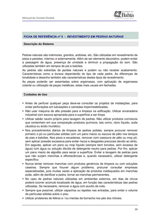 Manual de Gestão Predial
 
  20
 
FICHA DE REFERÊNCIA nº 5 - REVESTIMENTO EM PEDRAS NATURAIS
Descrição do Sistema
 
Pedras naturais são mármores, granitos, ardósias, etc. São utilizadas em revestimento de
pisos e paredes, internas e externamente. Além de ser elemento decorativo, podem evitar
a passagem de água, presença de umidade e diminuir a propagação do som. São
utilizadas também em tampos de pia e balcões.
As pedras são extraídas de jazidas naturais e podem ou não receber acabamento.
Características como a dureza dependerão do tipo de cada pedra. As diferenças de
tonalidade e desenho também são características destes tipos de revestimento.
As peças poderão ser assentadas sobre argamassa, com aplicação de argamassa
colante ou utilização de peças metálicas, estas mais usuais em fachadas.
Cuidados de Uso
Antes de perfurar qualquer peça deve-se consultar os projetos de instalações, para
evitar perfurações em tubulações e camadas impermeabilizadas.
Não usar máquina de alta pressão para a limpeza na edificação. Utilizar enceradeira
industrial com escova apropriada para a superfície a ser limpa.
Utilizar sabão neutro próprio para lavagem de pedras. Não utilizar produtos corrosivos
que contenham em sua composição produtos químicos, tais como, cloro líquido, soda
cáustica ou ácido muriático.
Nos procedimentos diários de limpeza de pedras polidas, sempre procurar remover
primeiro o pó ou partículas sólidas com um pano macio ou escova de pêlo nos tampos
de pias e balcões. Nos pisos e escadarias, remover com vassoura de pêlo ou mop pó,
sem aplicar pressão excessiva para evitar riscos e desgastes precoces devido ao atrito.
Em seguida, aplicar um pano ou mop líquido (sempre bem torcidos, sem excesso de
água) com água ou solução diluída de detergente neutro para pedras. Por fim, aplicar
um pano macio de algodão para secar a superfície. Evitar a lavagem de pedras para
que não surjam manchas e eflorescências e, quando necessário, utilizar detergente
específico.
Nunca tentar remover manchas com produtos genéricos de limpeza ou com soluções
caseiras. Sempre que houver algum problema, procurar consultar empresas
especializadas, pois muitas vezes a aplicação de produtos inadequados em manchas
pode, além de danificar a pedra, tornar as manchas permanentes.
No caso de pedras naturais utilizadas em ambientes externos, em dias de chuva
poderá ocorrer acúmulo localizado de água, em função das características das pedras
utilizadas. Se necessário, remover a água com auxílio de rodo.
Sempre que possível, utilizar capachos ou tapetes nas entradas, para evitar o volume
de partículas sólidas sobre o piso.
Utilizar protetores de feltros e / ou mantas de borracha nos pés dos móveis.
 