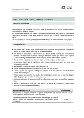 Manual de Gestão Predial
 
  22
 
FICHA DE REFERÊNCIA nº 6 - TACOS E ASSOALHOS
Descrição do Sistema
 
Revestimentos de madeira utilizados para acabamento em pisos, proporcionando
conforto e bom aspecto estético.
Por se tratar de material não inerte, a madeira pode trabalhar em função da variação de
umidade do ambiente, o que pode ocasionar fissuras nas juntas de calafetação entre as
peças.
Por ser um produto natural, pode apresentar diferenças de tonalidades em suas peças.
Cuidados de Uso 
 
Não deixar a luz do sol bater diretamente sobre os pisos, pois pode criar rachaduras,
trincas ou causar outros prejuízos, às vezes irreparáveis.
Nas áreas do piso onde a luminosidade não incide, como aquelas que ficam sob os
tapetes, a madeira pode ficar com coloração diferente. Deixar que a área fique exposta
à luz durante algumas semanas, até que o piso retome a tonalidade original.
Nunca molhar o piso de madeira com água corrente ou pano encharcado.
Ao derrubar algum tipo de líquido no piso, limpar imediatamente com um pano seco
para evitar manchas.
Não arrastar móveis ou objetos sobre a superfície.
Utilizar protetores de feltros ou de borracha nos pés dos móveis.
Evitar a queda de objetos pontiagudos. Alguns tipos de saltos de sapato também
podem danificar o piso.
Utilizar tapete ou capacho nas portas de entrada para evitar que os sapatos tragam
grãos de poeira que possam vir a riscar o piso.
Antes da aplicação do acabamento final, não deixar cair sobre a superfície graxa ou
óleo.
Aplicar o acabamento final tipo cera, verniz ou resina de poliuretano, utilizando os
serviços de empresas especializadas.
Manutenção Preventiva Periodicidade
Recomenda-se raspar, calafetar e aplicar acabamento no terceiro ano de uso e
posteriormente, de acordo com a necessidade.
Inspecionar os pisos visando identificar a necessidade de reparos
(peças soltas ou lascadas, acabamento danificado, juntas
trincadas).
Anual
 