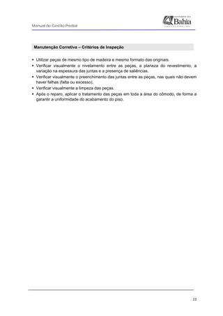 Manual de Gestão Predial
 
  23
Manutenção Corretiva – Critérios de Inspeção 
Utilizar peças de mesmo tipo de madeira e mesmo formato das originais.
Verificar visualmente o nivelamento entre as peças, a planeza do revestimento, a
variação na espessura das juntas e a presença de saliências.
Verificar visualmente o preenchimento das juntas entre as peças, nas quais não devem
haver falhas (falta ou excesso).
Verificar visualmente a limpeza das peças.
Após o reparo, aplicar o tratamento das peças em toda a área do cômodo, de forma a
garantir a uniformidade do acabamento do piso.
 
