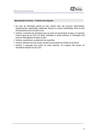 Manual de Gestão Predial
 
  25
 
Manutenção Corretiva – Critérios de Inspeção
No caso de demolição parcial do piso, atentar para não provocar deformações,
destacamentos, depressões, saliências, fissuras ou outras imperfeições, tanto no piso
remanescente como no trecho novo.
Verificar o caimento do contrapiso para os locais de escoamento da água. O caimento
mínimo deve ser de 0,5% em áreas molhadas ou áreas externas. A verificação final
pode ser feita jogando-se água no piso.
Verificar visualmente o acabamento da superfície.
Verificar aderência do piso à base através da percussão de martelo de borracha.
Verificar a execução das juntas em pisos externos. Os quadros não devem ter
dimensões maiores do que 2,5m.
 