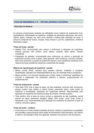 Manual de Gestão Predial
 
  26
 
FICHA DE REFERÊNCIA nº 8 - PINTURA (INTERNA E EXTERNA)
Descrição do Sistema
 
As pinturas proporcionam proteção às edificações como material de acabamento final,
possibilitando uniformidade da superfície, proteção de elementos estruturais, tais como,
reboco, gesso, madeira, etc, bem como conforto e beleza pela utilização de cores. A
pintura é composta de fundos, massas, tintas, textura e, por fim, acabamento, conforme
descrição a seguir.
Tintas de fundo - parede
Selador PVA: recomendado para reduzir e uniformizar a absorção de superfícies
internas porosas, sem pintura, como reboco, concreto, tijolo, gesso, massas
niveladoras.
Preparador de paredes: recomendado para uniformizar ou reduzir a absorção de
superfícies porosas como o gesso, tijolo aparente, telha cerâmica, concreto e pedras;
bem como aumentar a coesão de superfícies friáveis e sem resistência mecânica como
rebocos de baixa resistência mecânica e superfícies de caiação.
Massas de regularização da superfície - parede
Massa corrida (PVA): indicada para paredes internas, nivelando e corrigindo
imperfeições. Aplicada com desempenadeira de aço, em camadas finas e sucessivas.
Massa acrílica: é um produto indicado para corrigir, alisar e uniformizar superfícies de
concreto e argamassa, em ambientes externos e internos, proporcionando um
acabamento liso.
Tintas de acabamento - parede
Tinta látex PVA: tinta à base de água, de alta qualidade, torna-se mais econômica,
porque contém mais sólidos e menos líquido, possuindo assim, maior poder de
cobertura e durabilidade. Aplicáveis em superfícies internas. Recomendada para
aplicação em superfície de alvenaria à base de cimento, concreto e gesso.
Tinta acrílica: tinta à base de resina acrílica e pigmentos de alta qualidade, sendo
solúvel em água. Apresenta secagem rápida, odor suave, cores vivas, firmes e
resistentes à luz. Recomendada para aplicação em superfície de alvenaria à base de
cimento, concreto e gesso.
Tintas de fundo – madeira
Fundo fosco ou Fundo sintético nivelador (branco): melhora o rendimento e a qualidade
dos esmaltes, proporcionando ótimo poder de enchimento e fácil lixamento. Uso interno
e externo. Sua diluição é feita com aguarrás. Aplicado com pincel ou rolo de espuma.
 