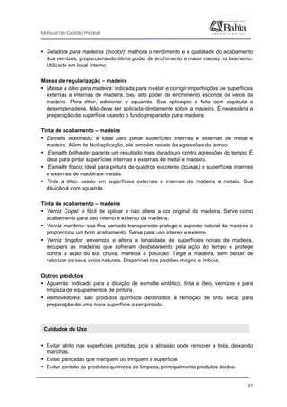 Manual de Gestão Predial
 
  27
Seladora para madeiras (incolor): melhora o rendimento e a qualidade do acabamento
dos vernizes, proporcionando ótimo poder de enchimento e maior maciez no lixamento.
Utilizado em local interno.
Massa de regularização – madeira
Massa a óleo para madeira: indicada para nivelar e corrigir imperfeições de superfícies
externas e internas de madeira. Seu alto poder de enchimento esconde os veios da
madeira. Para diluir, adicionar o aguarrás. Sua aplicação é feita com espátula e
desempenadeira. Não deve ser aplicada diretamente sobre a madeira. É necessária a
preparação da superfície usando o fundo preparador para madeira.
Tinta de acabamento – madeira
Esmalte acetinado: é ideal para pintar superfícies internas e externas de metal e
madeira. Além de fácil aplicação, ele também resiste às agressões do tempo.
Esmalte brilhante: garante um resultado mais duradouro contra agressões do tempo. É
ideal para pintar superfícies internas e externas de metal e madeira.
Esmalte fosco: ideal para pintura de quadros escolares (lousas) e superfícies internas
e externas de madeira e metais.
Tinta a óleo: usado em superfícies externas e internas de madeira e metais. Sua
diluição é com aguarrás.
Tinta de acabamento – madeira
Verniz Copal: é fácil de aplicar e não altera a cor original da madeira. Serve como
acabamento para uso interno e externo da madeira.
Verniz marítimo: sua fina camada transparente protege o aspecto natural da madeira e
proporciona um bom acabamento. Serve para uso interno e externo.
Verniz tingidor: enverniza e altera a tonalidade de superfícies novas de madeira,
recupera as madeiras que sofreram desbotamento pela ação do tempo e protege
contra a ação do sol, chuva, maresia e poluição. Tinge a madeira, sem deixar de
valorizar os seus veios naturais. Disponível nos padrões mogno e imbuia.
Outros produtos
Aguarrás: indicado para a diluição de esmalte sintético, tinta a óleo, vernizes e para
limpeza de equipamentos de pintura.
Removedores: são produtos químicos destinados à remoção de tinta seca, para
preparação de uma nova superfície a ser pintada.
Cuidados de Uso
Evitar atrito nas superfícies pintadas, pois a abrasão pode remover a tinta, deixando
manchas.
Evitar pancadas que marquem ou trinquem a superfície.
Evitar contato de produtos químicos de limpeza, principalmente produtos ácidos.
 