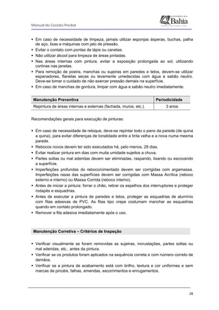 Manual de Gestão Predial
 
  28
Em caso de necessidade de limpeza, jamais utilizar esponjas ásperas, buchas, palha
de aço, lixas e máquinas com jato de pressão.
Evitar o contato com pontas de lápis ou canetas.
Não utilizar álcool para limpeza de áreas pintadas.
Nas áreas internas com pintura, evitar a exposição prolongada ao sol, utilizando
cortinas nas janelas.
Para remoção de poeira, manchas ou sujeiras em paredes e tetos, devem-se utilizar
espanadores, flanelas secas ou levemente umedecidas com água e sabão neutro.
Deve-se tomar o cuidado de não exercer pressão demais na superfície.
Em caso de manchas de gordura, limpar com água e sabão neutro imediatamente.
Manutenção Preventiva Periodicidade
Repintura de áreas internas e externas (fachada, muros, etc.). 3 anos
Recomendações gerais para execução de pinturas:
Em caso de necessidade de retoque, deve-se repintar todo o pano da parede (de quina
a quina), para evitar diferenças de tonalidade entre a tinta velha e a nova numa mesma
parede.
Rebocos novos devem ter sido executados há, pelo menos, 28 dias.
Evitar realizar pintura em dias com muita umidade sujeitos a chuva.
Partes soltas ou mal aderidas devem ser eliminadas, raspando, lixando ou escovando
a superfície.
Imperfeições profundas do reboco/cimentado devem ser corrigidas com argamassa.
Imperfeições rasas das superfícies devem ser corrigidas com Massa Acrílica (reboco
externo e interno) ou Massa Corrida (reboco interno).
Antes de iniciar a pintura: forrar o chão, retirar os espelhos dos interruptores e proteger
rodapés e esquadrias.
Antes de executar a pintura de paredes e tetos, proteger as esquadrias de alumínio
com fitas adesivas de PVC. As fitas tipo crepe costumam manchar as esquadrias
quando em contato prolongado.
Remover a fita adesiva imediatamente após o uso.
Manutenção Corretiva – Critérios de Inspeção
Verificar visualmente se foram removidas as sujeiras, incrustações, partes soltas ou
mal aderidas, etc,. antes da pintura.
Verificar se os produtos foram aplicados na sequência correta e com número correto de
demãos.
Verificar se a pintura de acabamento está com brilho, textura e cor uniformes e sem
marcas de pincéis, falhas, emendas, escorrimentos e enrugamentos.
 
