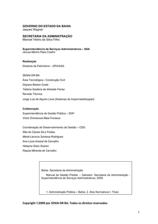  
  3
 
GOVERNO DO ESTADO DA BAHIA
Jaques Wagner
SECRETARIA DA ADMINISTRAÇÃO
Manoel Vitório da Silva Filho
Superintendência de Serviços Administrativos – SSA
Jerusa Marins Paes Coelho
Realização
Diretoria de Patrimônio – DPA/SSA
SENAI DR-BA
Área Tecnológica - Construção Civil
Dayana Bastos Costa
Tatiana Gesteira de Almeida Ferraz
Revisão Técnica
Jorge Luiz de Aquino Lima (Sistemas de Impermeabilização)
Colaboração
Superintendência de Gestão Pública – SGP
Victor Emmanuel Maia Fonseca
Coordenação de Desenvolvimento de Gestão – CDG
Rita de Cássia Sá e Freitas
Marta Larocca Santana Rodrigues
Ana Lúcia Amaral de Carvalho
Helayna Góes Soares
Raquel Miranda de Carvalho
Copyright ©2009 por SENAI DR BA. Todos os direitos reservados
Bahia. Secretaria da Administração.
Manual de Gestão Predial. – Salvador: Secretaria da Administração :
Superintendência de Serviços Administrativos, 2009.
1. Administração Pública – Bahia. 2. Atos Normativos I. Título
 