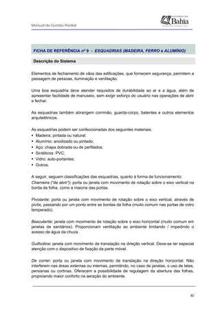Manual de Gestão Predial
 
  30
 
FICHA DE REFERÊNCIA nº 9 - ESQUADRIAS (MADEIRA, FERRO e ALUMÍNIO)
Descrição do Sistema
Elementos de fechamento de vãos das edificações, que fornecem segurança, permitem a
passagem de pessoas, iluminação e ventilação.
Uma boa esquadria deve atender requisitos de durabilidade ao ar e a água, além de
apresentar facilidade de manuseio, sem exigir esforço do usuário nas operações de abrir
e fechar.
As esquadrias também abrangem corrimão, guarda-corpo, batentes e outros elementos
arquitetônicos.
As esquadrias podem ser confeccionadas dos seguintes materiais:
Madeira: pintada ou natural;
Alumínio: anodizado ou pintado;
Aço: chapa dobrada ou de perfilados;
Sintéticos: PVC;
Vidro: auto-portantes;
Outros.
A seguir, seguem classificações das esquadrias, quanto à forma de funcionamento:
Charneira (“de abrir”): porta ou janela com movimento de rotação sobre o eixo vertical na
borda da folha, como a maioria das portas.
Pivotante: porta ou janela com movimento de rotação sobre o eixo vertical, através de
pivôs, passando por um ponto entre as bordas da folha (muito comum nas portas de vidro
temperado).
Basculante: janela com movimento de rotação sobre o eixo horizontal (muito comum em
janelas de sanitários). Proporcionam ventilação ao ambiente limitando / impedindo o
acesso de água da chuva.
Guilhotina: janela com movimento de translação na direção vertical. Deve-se ter especial
atenção com o dispositivo de fixação da parte móvel.
De correr: porta ou janela com movimento de translação na direção horizontal. Não
interferem nas áreas externas ou internas, permitindo, no caso de janelas, o uso de telas,
persianas ou cortinas. Oferecem a possibilidade de regulagem da abertura das folhas,
propiciando maior conforto na aeração do ambiente.
 
