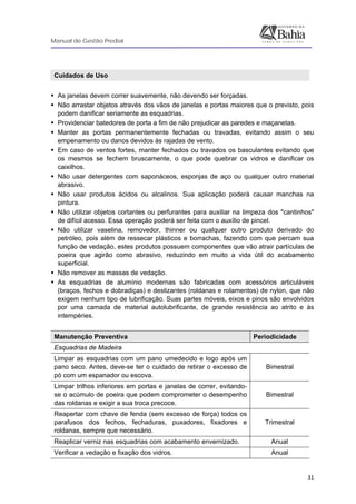 Manual de Gestão Predial
 
  31
Cuidados de Uso
As janelas devem correr suavemente, não devendo ser forçadas.
Não arrastar objetos através dos vãos de janelas e portas maiores que o previsto, pois
podem danificar seriamente as esquadrias.
Providenciar batedores de porta a fim de não prejudicar as paredes e maçanetas.
Manter as portas permanentemente fechadas ou travadas, evitando assim o seu
empenamento ou danos devidos às rajadas de vento.
Em caso de ventos fortes, manter fechados ou travados os basculantes evitando que
os mesmos se fechem bruscamente, o que pode quebrar os vidros e danificar os
caixilhos.
Não usar detergentes com saponáceos, esponjas de aço ou qualquer outro material
abrasivo.
Não usar produtos ácidos ou alcalinos. Sua aplicação poderá causar manchas na
pintura.
Não utilizar objetos cortantes ou perfurantes para auxiliar na limpeza dos "cantinhos"
de difícil acesso. Essa operação poderá ser feita com o auxílio de pincel.
Não utilizar vaselina, removedor, thinner ou qualquer outro produto derivado do
petróleo, pois além de ressecar plásticos e borrachas, fazendo com que percam sua
função de vedação, estes produtos possuem componentes que vão atrair partículas de
poeira que agirão como abrasivo, reduzindo em muito a vida útil do acabamento
superficial.
Não remover as massas de vedação.
As esquadrias de alumínio modernas são fabricadas com acessórios articuláveis
(braços, fechos e dobradiças) e deslizantes (roldanas e rolamentos) de nylon, que não
exigem nenhum tipo de lubrificação. Suas partes móveis, eixos e pinos são envolvidos
por uma camada de material autolubrificante, de grande resistência ao atrito e às
intempéries.
Manutenção Preventiva Periodicidade
Esquadrias de Madeira
Limpar as esquadrias com um pano umedecido e logo após um
pano seco. Antes, deve-se ter o cuidado de retirar o excesso de
pó com um espanador ou escova.
Bimestral
Limpar trilhos inferiores em portas e janelas de correr, evitando-
se o acúmulo de poeira que podem comprometer o desempenho
das roldanas e exigir a sua troca precoce.
Bimestral
Reapertar com chave de fenda (sem excesso de força) todos os
parafusos dos fechos, fechaduras, puxadores, fixadores e
roldanas, sempre que necessário.
Trimestral
Reaplicar verniz nas esquadrias com acabamento envernizado. Anual
Verificar a vedação e fixação dos vidros. Anual
 