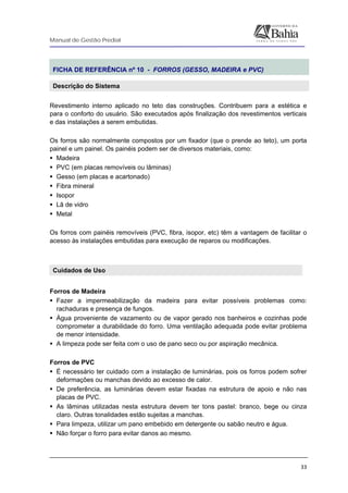 Manual de Gestão Predial
 
  33
FICHA DE REFERÊNCIA nº 10 - FORROS (GESSO, MADEIRA e PVC)
Descrição do Sistema
Revestimento interno aplicado no teto das construções. Contribuem para a estética e
para o conforto do usuário. São executados após finalização dos revestimentos verticais
e das instalações a serem embutidas.
Os forros são normalmente compostos por um fixador (que o prende ao teto), um porta
painel e um painel. Os painéis podem ser de diversos materiais, como:
Madeira
PVC (em placas removíveis ou lâminas)
Gesso (em placas e acartonado)
Fibra mineral
Isopor
Lã de vidro
Metal
Os forros com painéis removíveis (PVC, fibra, isopor, etc) têm a vantagem de facilitar o
acesso às instalações embutidas para execução de reparos ou modificações.
Cuidados de Uso
 
Forros de Madeira
Fazer a impermeabilização da madeira para evitar possíveis problemas como:
rachaduras e presença de fungos.
Água proveniente de vazamento ou de vapor gerado nos banheiros e cozinhas pode
comprometer a durabilidade do forro. Uma ventilação adequada pode evitar problema
de menor intensidade.
A limpeza pode ser feita com o uso de pano seco ou por aspiração mecânica.
Forros de PVC
É necessário ter cuidado com a instalação de luminárias, pois os forros podem sofrer
deformações ou manchas devido ao excesso de calor.
De preferência, as luminárias devem estar fixadas na estrutura de apoio e não nas
placas de PVC.
As lâminas utilizadas nesta estrutura devem ter tons pastel: branco, bege ou cinza
claro. Outras tonalidades estão sujeitas a manchas.
Para limpeza, utilizar um pano embebido em detergente ou sabão neutro e água.
Não forçar o forro para evitar danos ao mesmo.
 