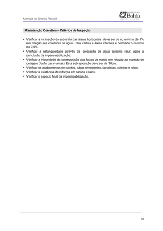 Manual de Gestão Predial
 
  38
Manutenção Corretiva – Critérios de Inspeção
Verificar a inclinação do substrato das áreas horizontais: deve ser de no mínimo de 1%
em direção aos coletores de água. Para calhas e áreas internas é permitido o mínimo
de 0,5%.
Verificar a estanqueidade através da colocação de água (piscina rasa) após a
conclusão da impermeabilização.
Verificar a integridade da sobreposição das faixas de manta em relação ao aspecto de
colagem (fusão das mantas). Esta sobreposição deve ser de 10cm.
Verificar os acabamentos em cantos, tubos emergentes, canaletas, soleiras e ralos.
Verificar a existência de reforços em cantos e ralos.
Verificar o aspecto final da impermeabilização.
 