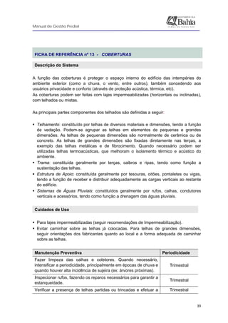 Manual de Gestão Predial
 
  39
 
FICHA DE REFERÊNCIA nº 13 - COBERTURAS
Descrição do Sistema
A função das coberturas é proteger o espaço interno do edifício das intempéries do
ambiente exterior (como a chuva, o vento, entre outros), também concedendo aos
usuários privacidade e conforto (através de proteção acústica, térmica, etc).
As coberturas podem ser feitas com lajes impermeabilizadas (horizontais ou inclinadas),
com telhados ou mistas.
As principais partes componentes dos telhados são definidas a seguir:
Telhamento: constituído por telhas de diversos materiais e dimensões, tendo a função
de vedação. Podem-se agrupar as telhas em elementos de pequenas e grandes
dimensões. As telhas de pequenas dimensões são normalmente de cerâmica ou de
concreto. As telhas de grandes dimensões são fixadas diretamente nas terças, a
exemplo das telhas metálicas e de fibrocimento. Quando necessário podem ser
utilizadas telhas termoacústicas, que melhoram o isolamento térmico e acústico do
ambiente.
Trama: constituída geralmente por terças, caibros e ripas, tendo como função a
sustentação das telhas.
Estrutura de Apoio: constituída geralmente por tesouras, oitões, pontaletes ou vigas,
tendo a função de receber e distribuir adequadamente as cargas verticais ao restante
do edifício.
Sistemas de Águas Pluviais: constituídos geralmente por rufos, calhas, condutores
verticais e acessórios, tendo como função a drenagem das águas pluviais.
Cuidados de Uso
Para lajes impermeabilizadas (seguir recomendações de Impermeabilização).
Evitar caminhar sobre as telhas já colocadas. Para telhas de grandes dimensões,
seguir orientações dos fabricantes quanto ao local e a forma adequada de caminhar
sobre as telhas.
Manutenção Preventiva Periodicidade
Fazer limpeza das calhas e coletores. Quando necessário,
intensificar a periodicidade, principalmente em épocas de chuva e
quando houver alta incidência de sujeira (ex: árvores próximas).
Trimestral
Inspecionar rufos, fazendo os reparos necessários para garantir a
estanqueidade.
Trimestral
Verificar a presença de telhas partidas ou trincadas e efetuar a Trimestral
 