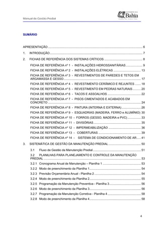 Manual de Gestão Predial
 
 
  4
SUMÁRIO 
 
APRESENTAÇÃO .................................................................................................................. 6
1. INTRODUÇÃO................................................................................................................ 7
2. FICHAS DE REFERÊNCIA DOS SISTEMAS CRÍTICOS .............................................. 8
FICHA DE REFERÊNCIA nº 1 - INSTALAÇÕES HIDROSSANITÁRIAS.................... 9
FICHA DE REFERÊNCIA nº 2 - INSTALAÇÕES ELÉTRICAS ................................. 13
FICHA DE REFERÊNCIA nº 3 - REVESTIMENTOS DE PAREDES E TETOS EM
ARGAMASSA E GESSO............................................................................................. 17
FICHA DE REFERÊNCIA nº 4 - REVESTIMENTO CERÂMICO E REJUNTES ....... 18
FICHA DE REFERÊNCIA nº 5 - REVESTIMENTO EM PEDRAS NATURAIS.......... 20
FICHA DE REFERÊNCIA nº 6 - TACOS E ASSOALHOS ........................................ 22
FICHA DE REFERÊNCIA nº 7 - PISOS CIMENTADOS E ACABADOS EM
CONCRETO ................................................................................................................ 24
FICHA DE REFERÊNCIA nº 8 - PINTURA (INTERNA E EXTERNA) ....................... 26
FICHA DE REFERÊNCIA nº 9 - ESQUADRIAS (MADEIRA, FERRO e ALUMÍNIO) 30
FICHA DE REFERÊNCIA nº 10 - FORROS (GESSO, MADEIRA e PVC) ................ 33
FICHA DE REFERÊNCIA nº 11 - DIVISÓRIAS......................................................... 35
FICHA DE REFERÊNCIA nº 12 - IMPERMEABILIZAÇÃO ....................................... 36
FICHA DE REFERÊNCIA nº 13 - COBERTURAS ................................................... 39
FICHA DE REFERÊNCIA nº 14 - SISTEMA DE CONDICIONAMENTO DE AR..... 41
3. SISTEMÁTICA DE GESTÃO DA MANUTENÇÃO PREDIAL....................................... 50
3.1 Fluxo de Gestão da Manutenção Predial.......................................................... 51
3.2 PLANILHAS PARA PLANEJAMENTO E CONTROLE DA MANUTENÇÃO
PREDIAL ..................................................................................................................... 53
3.2.1 Cronograma Anual de Manutenção – Planilha 1 .............................................. 53
3.2.2 Modo de preenchimento da Planilha 1.............................................................. 54
3.2.3 Previsão Orçamentária Anual - Planilha 2 ........................................................ 54
3.2.4 Modo de preenchimento da Planilha 2.............................................................. 55
3.2.5 Programação da Manutenção Preventiva - Planilha 3...................................... 56
3.2.6 Modo de preenchimento da Planilha 3.............................................................. 56
3.2.7 Programação da Manutenção Corretiva - Planilha 4 ........................................ 58
3.2.8 Modo de preenchimento da Planilha 4.............................................................. 58
 