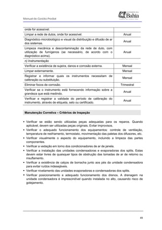 Manual de Gestão Predial
 
  49
onde for acessível.
Limpar a rede de dutos, onde for acessível. Anual
Diagnóstico microbiológico e visual da distribuição e difusão de ar
dos sistemas.
Anual
Limpeza mecânica e descontaminação da rede de duto, com
utilização de fumígenos (se necessário, de acordo com o
diagnóstico acima).
Anual
n) Instrumentação
Verificar a existência de sujeira, danos e corrosão externa. Mensal
Limpar externamente. Mensal
Registrar e informar quais os instrumentos necessitam de
calibração ou substituição.
Mensal
Eliminar focos de corrosão. Trimestral
Verificar se o instrumento está fornecendo informação sobre a
grandeza que está medindo.
Anual
Verificar e registrar a validade do período de calibração do
instrumento, através de etiqueta, selo ou certificado.
Anual
Manutenção Corretiva – Critérios de Inspeção
Verificar se estão sendo utilizadas peças adequadas para os reparos. Quando
aplicável, devem ser utilizadas peças originais. Evitar improvisos.
Verificar o adequado funcionamento dos equipamentos: controle de ventilação,
temperatura de resfriamento, termostato, movimentação das paletas dos difusores, etc.
Verificar visualmente o aspecto do equipamento, incluindo a limpeza das partes
componentes.
Verificar a vedação em torno dos condicionadores de ar de janela.
Verificar a instalação das unidades condensadoras e evaporadoras dos splits. Estas
devem estar livres de quaisquer tipos de obstrução das tomadas de ar de retorno ou
insuflamento.
Verificar a existência de calços de borracha junto aos pés da unidade condensadora
para evitar ruídos indesejáveis.
Verificar nivelamento das unidades evaporadoras e condensadoras dos splits.
Verificar posicionamento e adequado funcionamento dos drenos. A drenagem na
unidade condensadora é imprescindível quando instalada no alto, causando risco de
gotejamento.
 