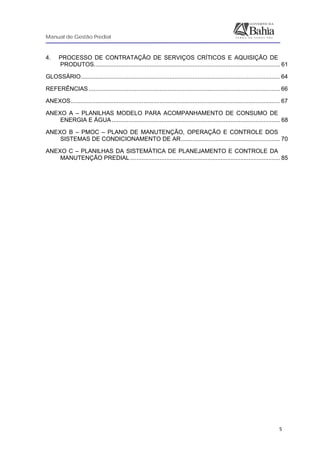 Manual de Gestão Predial
 
  5
4. PROCESSO DE CONTRATAÇÃO DE SERVIÇOS CRÍTICOS E AQUISIÇÃO DE
PRODUTOS................................................................................................................. 61
GLOSSÁRIO......................................................................................................................... 64
REFERÊNCIAS .................................................................................................................... 66
ANEXOS............................................................................................................................... 67
ANEXO A – PLANILHAS MODELO PARA ACOMPANHAMENTO DE CONSUMO DE
ENERGIA E ÁGUA ...................................................................................................... 68
ANEXO B – PMOC – PLANO DE MANUTENÇÃO, OPERAÇÃO E CONTROLE DOS
SISTEMAS DE CONDICIONAMENTO DE AR............................................................ 70
ANEXO C – PLANILHAS DA SISTEMÁTICA DE PLANEJAMENTO E CONTROLE DA
MANUTENÇÃO PREDIAL........................................................................................... 85
 
 