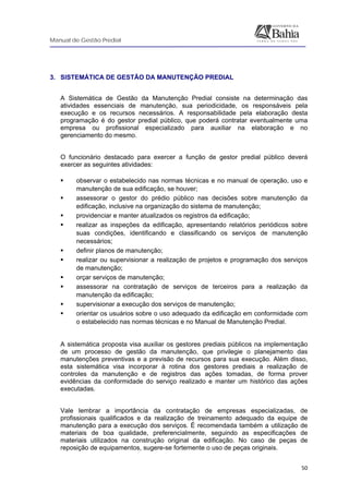 Manual de Gestão Predial
 
  50
3. SISTEMÁTICA DE GESTÃO DA MANUTENÇÃO PREDIAL
A Sistemática de Gestão da Manutenção Predial consiste na determinação das
atividades essenciais de manutenção, sua periodicidade, os responsáveis pela
execução e os recursos necessários. A responsabilidade pela elaboração desta
programação é do gestor predial público, que poderá contratar eventualmente uma
empresa ou profissional especializado para auxiliar na elaboração e no
gerenciamento do mesmo.
O funcionário destacado para exercer a função de gestor predial público deverá
exercer as seguintes atividades:
observar o estabelecido nas normas técnicas e no manual de operação, uso e
manutenção de sua edificação, se houver;
assessorar o gestor do prédio público nas decisões sobre manutenção da
edificação, inclusive na organização do sistema de manutenção;
providenciar e manter atualizados os registros da edificação;
realizar as inspeções da edificação, apresentando relatórios periódicos sobre
suas condições, identificando e classificando os serviços de manutenção
necessários;
definir planos de manutenção;
realizar ou supervisionar a realização de projetos e programação dos serviços
de manutenção;
orçar serviços de manutenção;
assessorar na contratação de serviços de terceiros para a realização da
manutenção da edificação;
supervisionar a execução dos serviços de manutenção;
orientar os usuários sobre o uso adequado da edificação em conformidade com
o estabelecido nas normas técnicas e no Manual de Manutenção Predial.
A sistemática proposta visa auxiliar os gestores prediais públicos na implementação
de um processo de gestão da manutenção, que privilegie o planejamento das
manutenções preventivas e a previsão de recursos para sua execução. Além disso,
esta sistemática visa incorporar à rotina dos gestores prediais a realização de
controles da manutenção e de registros das ações tomadas, de forma prover
evidências da conformidade do serviço realizado e manter um histórico das ações
executadas.
Vale lembrar a importância da contratação de empresas especializadas, de
profissionais qualificados e da realização de treinamento adequado da equipe de
manutenção para a execução dos serviços. É recomendada também a utilização de
materiais de boa qualidade, preferencialmente, seguindo as especificações de
materiais utilizados na construção original da edificação. No caso de peças de
reposição de equipamentos, sugere-se fortemente o uso de peças originais.
 