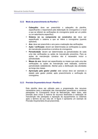 Manual de Gestão Predial
 
  54
3.2.2 Modo de preenchimento da Planilha 1
Cabeçalho: deve ser preenchido o cabeçalho da planilha,
especificando o responsável pela elaboração do cronograma e o local
a que se referem às verificações do cronograma (pode ser um prédio
ou um setor/trecho específico).
Sistema (s) ou componente (s) construtivo (s): deve ser
especificado o sistema a que se refere o cronograma (quando
aplicável).
Ano: deve ser preenchido o ano para a realização das verificações.
Ação / verificação: devem ser determinadas as verificações ou ações
de manutenção preventiva e corretiva do cronograma.
Periodicidade: devem ser determinadas as periodicidades de cada
uma das verificações ou ações de manutenção preventiva. Para as
ações de manutenção corretiva não é necessário incluir a
periodicidade.
Meses do ano: devem ser especificados os meses que cada uma das
verificações ou ações de manutenção será realizada, conforme
periodicidade estabelecida. Atentar para a distribuição das atividades
ao longo dos meses.
Aprovação pelo gestor predial: este campo deve ser assinado e
datado pelo gestor predial, após preenchimento e verificação do
cronograma.
3.2.3 Previsão Orçamentária Anual - Planilha 2
Esta planilha deve ser utilizada para a programação dos recursos
necessários para a realização das manutenções preventivas e corretivas
planejadas no Cronograma Anual de Manutenção. Além disso, esta
previsão deve incluir a reserva de recursos destinados à realização de
manutenção não planejada e reposição de equipamentos ou sistemas
após o término da sua vida útil. A figura 3 apresenta um exemplo de
Previsão Orçamentária Anual preenchida.
 
 