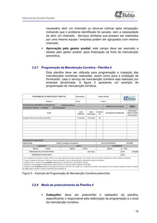 Manual de Gestão Predial
 
  58
necessário abrir um chamado ou deve-se rubricar após reinspeção,
indicando que o problema identificado foi sanado, sem a necessidade
de abrir um chamado. Serviços similares que possam ser realizados
por uma mesma equipe / empresa podem ser agrupados num mesmo
chamado.
Aprovação pelo gestor predial: este campo deve ser assinado e
datado pelo gestor predial, após finalização da ficha de manutenção
preventiva.
3.2.7 Programação da Manutenção Corretiva - Planilha 4
Esta planilha deve ser utilizada para programação e inspeção das
manutenções corretivas realizadas, assim como para a avaliação de
fornecedor, caso o serviço de manutenção corretiva seja realizado por
empresa terceirizada. A figura 5 apresenta um exemplo de
programação de manutenção corretiva.
RESPONSÁVEL:
LOCAL:
Instalações Elétricas
DATA
PREVISTA
DATA
REALIZADA
OK/ NÃO
OK
APROVAÇÃO
FINAL OU NOVA
SOLICITAÇÃO
1
13/10/2009 15/10/2009 OK
FORNECEDOR:
DATA: 16/10/2009
DATA: -
09/01
PROGRAMAÇÃO DE MANUTENÇÃO CORRETIVA
Planilha 4
Antônio Almeida
Prédio 1
SISTEMA (S) OU COMPONENTES CONSTRUTIVOS:
NÚMERO DA SOLICITAÇÃO:
AVALIAÇÃO DO FORNECEDOR2
QUALIDADE
DATA DA AVALIAÇÃO:Ilumina Tecnologia em Instalações 16/10/2009
DESCRIÇÃO DO PROBLEMA
1
Caso o problema seja resolvido a contento, rubricar nesta coluna (aprovação final após reinspeção). Caso contrário, abrir novo chamado, registrando no campo o número da solicitação.
2
O campo “Avaliação do fornecedor” é valido para serviços terceirizados e deve ser preenchido após a aprovação em todas as verificações.
• Considera-se que o serviços é de boa qualidade quando atende às especificações e aos critérios de inspeção.
• Considera-se um bom prazo de entrega quando as datas previstas em contrato ou plano de trabalho são atendidas.
• Considera-se bom atendimento quando os funcionários do fornecedor usam EPIs, têm cuidado com o manuseio dos materiais, estão disponíveis para a solução de problemas, deixam o ambiente
de trabalho limpo, respeitam as normas estabelecidas pelo contratante etc.
APROVAÇÃO DO SOLICITANTE:
⌧ Bom Ruim
APROVAÇÃO PELO GESTOR PREDIAL:
⌧ Bom Ruim ⌧ Bom Ruim
João Souza
-
EXECUÇÃO DO SERVIÇO: PRÓPRIO ⌧ TERCEIRIZADO
Substituir refletor da área externa do prédio
AÇÃO
PRAZO ATENDIMENTO
 
Figura 5 – Exemplo de Programação de Manutenção Corretiva preenchida
3.2.8 Modo de preenchimento da Planilha 4
Cabeçalho: deve ser preenchido o cabeçalho da planilha,
especificando o responsável pela elaboração da programação e o local
da manutenção corretiva.
 