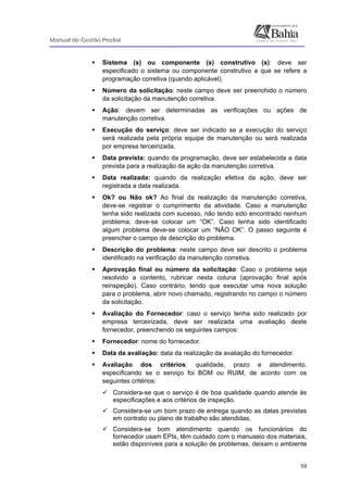 Manual de Gestão Predial
 
  59
Sistema (s) ou componente (s) construtivo (s): deve ser
especificado o sistema ou componente construtivo a que se refere a
programação corretiva (quando aplicável).
Número da solicitação: neste campo deve ser preenchido o número
da solicitação da manutenção corretiva.
Ação: devem ser determinadas as verificações ou ações de
manutenção corretiva.
Execução do serviço: deve ser indicado se a execução do serviço
será realizada pela própria equipe de manutenção ou será realizada
por empresa terceirizada.
Data prevista: quando da programação, deve ser estabelecida a data
prevista para a realização da ação da manutenção corretiva.
Data realizada: quando da realização efetiva da ação, deve ser
registrada a data realizada.
Ok? ou Não ok? Ao final da realização da manutenção corretiva,
deve-se registrar o cumprimento da atividade. Caso a manutenção
tenha sido realizada com sucesso, não tendo sido encontrado nenhum
problema, deve-se colocar um “OK”. Caso tenha sido identificado
algum problema deve-se colocar um “NÃO OK”. O passo seguinte é
preencher o campo de descrição do problema.
Descrição do problema: neste campo deve ser descrito o problema
identificado na verificação da manutenção corretiva.
Aprovação final ou número da solicitação: Caso o problema seja
resolvido a contento, rubricar nesta coluna (aprovação final após
reinspeção). Caso contrário, tendo que executar uma nova solução
para o problema, abrir novo chamado, registrando no campo o número
da solicitação.
Avaliação do Fornecedor: caso o serviço tenha sido realizado por
empresa terceirizada, deve ser realizada uma avaliação deste
fornecedor, preenchendo os seguintes campos:
Fornecedor: nome do fornecedor.
Data da avaliação: data da realização da avaliação do fornecedor.
Avaliação dos critérios: qualidade, prazo e atendimento,
especificando se o serviço foi BOM ou RUIM, de acordo com os
seguintes critérios:
Considera-se que o serviço é de boa qualidade quando atende às
especificações e aos critérios de inspeção.
Considera-se um bom prazo de entrega quando as datas previstas
em contrato ou plano de trabalho são atendidas.
Considera-se bom atendimento quando os funcionários do
fornecedor usam EPIs, têm cuidado com o manuseio dos materiais,
estão disponíveis para a solução de problemas, deixam o ambiente
 