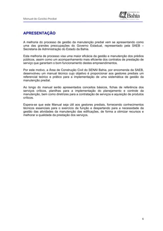 Manual de Gestão Predial
 
  6
APRESENTAÇÃO
A melhoria do processo de gestão da manutenção predial vem se apresentando como
uma das grandes preocupações do Governo Estadual, representado pela SAEB –
Secretaria de Administração do Estado da Bahia.
Esta melhoria de processo visa uma maior eficácia da gestão e manutenção dos prédios
públicos, assim como um acompanhamento mais eficiente dos contratos de prestação de
serviço que garantam o bom funcionamento destes empreendimentos.
Por este motivo, a Área de Construção Civil do SENAI Bahia, por encomenda da SAEB,
desenvolveu um manual técnico cujo objetivo é proporcionar aos gestores prediais um
referencial teórico e prático para a implementação de uma sistemática de gestão da
manutenção predial.
Ao longo do manual serão apresentados conceitos básicos, fichas de referência dos
serviços críticos, planilhas para a implementação do planejamento e controle da
manutenção, bem como diretrizes para a contratação de serviços e aquisição de produtos
críticos.
Espera-se que este Manual seja útil aos gestores prediais, fornecendo conhecimentos
técnicos essenciais para o exercício da função e despertando para a necessidade da
gestão das atividades da manutenção das edificações, de forma a otimizar recursos e
melhorar a qualidade da prestação dos serviços.
 
 
 