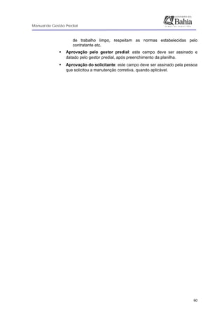 Manual de Gestão Predial
 
  60
de trabalho limpo, respeitam as normas estabelecidas pelo
contratante etc.
Aprovação pelo gestor predial: este campo deve ser assinado e
datado pelo gestor predial, após preenchimento da planilha.
Aprovação do solicitante: este campo deve ser assinado pela pessoa
que solicitou a manutenção corretiva, quando aplicável.
 
 
