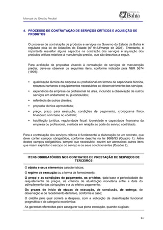 Manual de Gestão Predial
 
  61
4. PROCESSO DE CONTRATAÇÃO DE SERVIÇOS CRÍTICOS E AQUISIÇÃO DE
PRODUTOS
O processo de contratação de produtos e serviços no Governo do Estado da Bahia é
regulado pela lei de licitações do Estado (no
9433/março de 2005). Entretanto, é
importante ressaltar alguns aspectos na contração dos serviços e aquisição dos
produtos críticos relativos à manutenção predial, que são descritos a seguir.
Para avaliação de propostas visando à contratação de serviços de manutenção
predial, deve-se observar os seguintes itens, conforme indicado pela NBR 5674
(1999):
qualificação técnica da empresa ou profissional em termos de capacidade técnica,
recursos humanos e equipamentos necessários ao desenvolvimento dos serviços;
experiência da empresa ou profissional na área, incluindo a observação de outros
serviços em andamento ou já concluídos;
referência de outros clientes;
proposta técnica apresentada;
preço, prazo para execução, condições de pagamento, cronograma físico
financeiro com base no contrato;
habilitação jurídica, regularidade fiscal, idoneidade e capacidade financeira da
empresa ou profissional, avaliada em relação ao porte do serviço contratado.
Para a contratação dos serviços críticos é fundamental a elaboração de um contrato, que
deve conter campos obrigatórios, conforme descrito na lei 8666/93 (Quadro 1). Além
destes campos obrigatórios, sempre que necessário, devem ser acrescidos outros itens
que visam explicitar o escopo do serviço e os seus condicionantes (Quadro 2).
ITENS OBRIGATÓRIOS NOS CONTRATOS DE PRESTAÇÃO DE SERVIÇOS DE
TERCEIROS
O objeto e seus elementos característicos;
O regime de execução ou a forma de fornecimento;
O preço e as condições de pagamento, os critérios, data-base e periodicidade do
reajustamento de preços, os critérios de atualização monetária entre a data do
adimplemento das obrigações e a do efetivo pagamento;
Os prazos de início de etapas de execução, de conclusão, de entrega, de
observação e de recebimento definitivo, conforme o caso;
O crédito pelo qual correrá a despesa, com a indicação da classificação funcional
pragmática e da categoria econômica;
As garantias oferecidas para assegurar sua plena execução, quando exigidas;
 