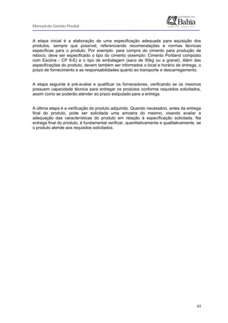 Manual de Gestão Predial
 
  63
A etapa inicial é a elaboração de uma especificação adequada para aquisição dos
produtos, sempre que possível, referenciando recomendações e normas técnicas
específicas para o produto. Por exemplo: para compra do cimento para produção de
reboco, deve ser especificado o tipo do cimento (exemplo: Cimento Portland composto
com Escória - CP II-E) e o tipo de embalagem (saco de 50kg ou a granel). Além das
especificações do produto, devem também ser informados o local e horário de entrega, o
prazo de fornecimento e as responsabilidades quanto ao transporte e descarregamento.
A etapa seguinte é pré-avaliar e qualificar os fornecedores, verificando se os mesmos
possuem capacidade técnica para entregar os produtos conforme requisitos solicitados,
assim como se poderão atender ao prazo estipulado para a entrega.
A última etapa é a verificação do produto adquirido. Quando necessário, antes da entrega
final do produto, pode ser solicitada uma amostra do mesmo, visando avaliar a
adequação das características do produto em relação à especificação solicitada. Na
entrega final do produto, é fundamental verificar, quantitativamente e qualitativamente, se
o produto atende aos requisitos solicitados.
 
 