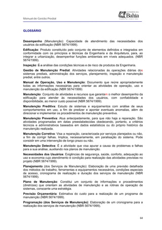 Manual de Gestão Predial
 
  64
GLOSSÁRIO
Desempenho (Manutenção): Capacidade de atendimento das necessidades dos
usuários da edificação (NBR 5674/1999).
Edificação: Produto constituído pelo conjunto de elementos definidos e integrados em
conformidade com os princípios e técnicas da Engenharia e da Arquitetura, para, ao
integrar a urbanização, desempenhar funções ambientais em níveis adequados. (NBR
5674/1999).
Inspeção: É a análise das condições técnicas e de risco de produtos da Engenharia.
Gestão de Manutenção Predial: Atividades relacionadas às operações diárias dos
sistemas prediais, administração dos serviços, planejamento, inspeção e manutenção
predial, entre outros.
Manual de Operação, Uso e Manutenção: Documento que reúne apropriadamente
todas as informações necessárias para orientar as atividades de operação, uso e
manutenção da edificação (NBR 5674/1999)
Manutenção: Conjunto de atividades e recursos que garantam o melhor desempenho da
edificação para atender às necessidades dos usuários, com confiabilidade e
disponibilidade, ao menor custo possível (NBR 5674/1999).
Manutenção Preditiva: Estudo de sistemas e equipamentos com análise de seus
comportamentos em uso, a fim de predizer e apontar eventuais anomalias, além de
direcionar e implementar os procedimentos de manutenção preventiva.
Manutenção Preventiva: Atua antecipadamente, para que não haja a reparação. São
atividades programadas em datas preestabelecidas obedecendo, portanto, a critérios
técnicos e administrativos baseados em dados estatísticos ou do próprio histórico da
manutenção realizada.
Manutenção Corretiva: Visa a reparação, caracterizada por serviços planejados ou não,
a fim de corrigir falhas. Implica, necessariamente, em paralisação do sistema. Pode
consistir em uma intervenção de longo prazo ou não.
Manutenção Detectiva: É a atividade que visa apurar a causa de problemas e falhas
para a sua análise, auxiliando nos planos de manutenção.
Necessidades dos Usuários: Exigências de segurança, saúde, conforto, adequação ao
uso e economia cujo atendimento é condição para realização das atividades previstas no
projeto (NBR 5674/1999).
Planejamento (dos Serviços de Manutenção): Elaboração de uma previsão detalhada
dos métodos de trabalho, ferramentas e equipamentos necessários, condições especiais
de acesso, cronograma de realização e duração dos serviços de manutenção (NBR
5674/1999).
Plano de Manutenção: Constitui um conjunto de informações e procedimentos
(diretrizes) que orientam as atividades de manutenção e as rotinas de operação de
sistemas, consoante uma estratégia.
Previsão Orçamentária: Estimativa do custo para a realização de um programa de
manutenção (NBR 5674/1999).
Programação (dos Serviços de Manutenção): Elaboração de um cronograma para a
realização dos serviços de manutenção (NBR 5674/1999).
 