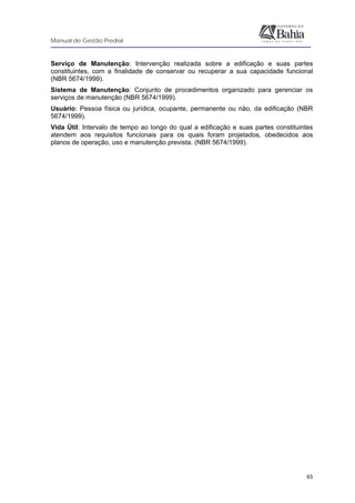 Manual de Gestão Predial
 
  65
Serviço de Manutenção: Intervenção realizada sobre a edificação e suas partes
constituintes, com a finalidade de conservar ou recuperar a sua capacidade funcional
(NBR 5674/1999).
Sistema de Manutenção: Conjunto de procedimentos organizado para gerenciar os
serviços de manutenção (NBR 5674/1999).
Usuário: Pessoa física ou jurídica, ocupante, permanente ou não, da edificação (NBR
5674/1999).
Vida Útil: Intervalo de tempo ao longo do qual a edificação e suas partes constituintes
atendem aos requisitos funcionais para os quais foram projetados, obedecidos aos
planos de operação, uso e manutenção prevista. (NBR 5674/1999).
 