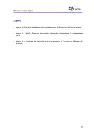 Manual de Gestão Predial
 
  67
ANEXOS
 
− Anexo A - Planilhas Modelo para Acompanhamento de Consumo de Energia e Água
− Anexo B - PMOC – Plano de Manutenção, Operação e Controle de Condicionadores
de Ar
− Anexo C - Planilhas da Sistemática de Planejamento e Controle da Manutenção
Predial
 
 