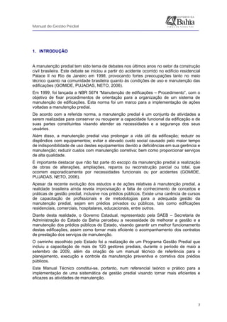 Manual de Gestão Predial
 
  7
 
1. INTRODUÇÃO
 
A manutenção predial tem sido tema de debates nos últimos anos no setor da construção
civil brasileira. Este debate se iniciou a partir do acidente ocorrido no edifício residencial
Palace II no Rio de Janeiro em 1998, provocando fortes preocupações tanto no meio
técnico quanto na comunidade brasileira quanto às condições de uso e manutenção das
edificações (GOMIDE, PUJADAS, NETO, 2006).
Em 1999, foi lançada a NBR 5674 “Manutenção de edificações – Procedimento”, com o
objetivo de fixar procedimentos de orientação para a organização de um sistema de
manutenção de edificações. Esta norma foi um marco para a implementação de ações
voltadas a manutenção predial.
De acordo com a referida norma, a manutenção predial é um conjunto de atividades a
serem realizadas para conservar ou recuperar a capacidade funcional da edificação e de
suas partes constituintes visando atender as necessidades e a segurança dos seus
usuários.
Além disso, a manutenção predial visa prolongar a vida útil da edificação; reduzir os
dispêndios com equipamentos; evitar o elevado custo social causado pelo maior tempo
de indisponibilidade de uso destes equipamentos devido a deficiências em sua gerência e
manutenção; reduzir custos com manutenção corretiva; bem como proporcionar serviços
de alta qualidade.
É importante destacar que não faz parte do escopo da manutenção predial a realização
de obras de alterações, ampliações, reparos ou reconstrução parcial ou total, que
ocorrem esporadicamente por necessidades funcionais ou por acidentes (GOMIDE,
PUJADAS, NETO, 2006).
Apesar da recente evolução dos estudos e de ações relativas à manutenção predial, a
realidade brasileira ainda revela improvisação e falta de conhecimento de conceitos e
práticas de gestão predial, inclusive nos prédios públicos. Existe uma carência de cursos
de capacitação de profissionais e de metodologias para a adequada gestão da
manutenção predial, sejam em prédios privados ou públicos, tais como edificações
residenciais, comerciais, hospitalares, educacionais, entre outros.
Diante desta realidade, o Governo Estadual, representado pela SAEB – Secretaria de
Administração do Estado da Bahia percebeu a necessidade de melhorar a gestão e a
manutenção dos prédios públicos do Estado, visando garantir um melhor funcionamento
destas edificações, assim como tornar mais eficiente o acompanhamento dos contratos
de prestação dos serviços de manutenção.
O caminho escolhido pelo Estado foi a realização de um Programa Gestão Predial que
incluiu a capacitação de mais de 120 gestores prediais, durante o período de maio a
setembro de 2009, além da criação de um manual técnico de referência para o
planejamento, execução e controle da manutenção preventiva e corretiva dos prédios
públicos.
Este Manual Técnico constitui-se, portanto, num referencial teórico e prático para a
implementação de uma sistemática de gestão predial visando tornar mais eficientes e
eficazes as atividades de manutenção.
 