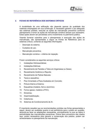 Manual de Gestão Predial
 
  8
2. FICHAS DE REFERÊNCIA DOS SISTEMAS CRÍTICOS
A durabilidade de uma edificação não depende apenas da qualidade dos
materiais empregados em sua construção. É necessário garantir o uso adequado
dos sistemas prediais, executar as ações de manutenção preventiva conforme
planejamento e tomar as ações de manutenção corretiva sempre que necessário.
Estas ações devem ser percebidas como investimento no patrimônio público.
Visando fornecer subsídios para o planejamento e execução das ações de
manutenção, são apresentadas a seguir as Fichas de Referência para os
sistemas críticos, contendo as seguintes informações:
− Descrição do sistema;
− Cuidados de uso;
− Manutenção preventiva;
− Manutenção corretiva – critérios de inspeção.
Foram considerados os seguintes serviços críticos:
1. Instalações Hidrossanitárias;
2. Instalações Elétricas;
3. Revestimento de Paredes e Tetos em Argamassa ou Gesso;
4. Revestimento Cerâmico e Rejunte;
5. Revestimento de Pedras Naturais;
6. Tacos e assoalhos;
7. Piso Cimentado e Pisos Acabados em Concreto;
8. Pintura Interna e Externa;
9. Esquadrias (madeira, ferro e alumínio);
10. Forros (gesso, madeira e PVC);
11. Divisórias;
12. Impermeabilização;
13. Coberturas;
14. Sistemas de Condicionamento de Ar.
 
É importante ressaltar que as recomendações contidas nas fichas apresentadas a
seguir, devem ser avaliadas quanto à sua pertinência para o prédio em questão,
devendo-se fazer as adaptações necessárias, principalmente no que se refere à
periodicidade das manutenções preventivas. Outros itens porventura não citados
aqui, porém necessários para garantir a conservação dos prédios, podem ser
acrescentados no planejamento da manutenção.
 
 