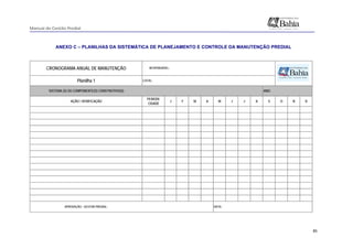 Manual de Gestão Predial
 
  85
ANEXO C – PLANILHAS DA SISTEMÁTICA DE PLANEJAMENTO E CONTROLE DA MANUTENÇÃO PREDIAL
 
CRONOGRAMA ANUAL DE MANUTENÇÃO
Planilha 1 LOCAL:
SISTEMA (S) OU COMPONENTE(S) CONSTRUTIVO(S): ANO:
AÇÃO / VERIFICAÇÃO
PERIODI-
CIDADE
J F M A M J J A S O N D
APROVAÇÃO - GESTOR PREDIAL: DATA:
RESPONSÁVEL:
 
 