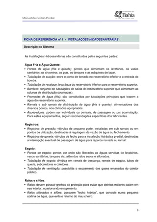 Manual de Gestão Predial
 
  9
 
FICHA DE REFERÊNCIA nº 1 - INSTALAÇÕES HIDROSSANITÁRIAS
Descrição do Sistema
 
As Instalações Hidrossanitárias são constituídas pelas seguintes partes:
Água Fria e Água Quente:
Pontos de água (fria e quente): pontos que alimentam os lavatórios, os vasos
sanitários, os chuveiros, as pias, os tanques e as máquinas de lavar.
Tubulação de sucção: entre o ponto de tomada no reservatório inferior e a entrada da
bomba.
Tubulação de recalque: leva água do reservatório inferior para o reservatório superior.
Barrilete: conjunto de tubulações de saída do reservatório superior que alimentam as
colunas de distribuição (prumadas).
Prumadas de água (fria): são constituídas por tubulações principais que trazem a
água do reservatório superior.
Ramais e sub ramais de distribuição de água (fria e quente): alimentadores dos
diversos pontos, nos cômodos apropriados.
Aquecedores: podem ser individuais ou centrais, de passagem ou por acumulação.
Para estes equipamentos, seguir recomendações específicas dos fabricantes.
Registros:
Registros de pressão: válvulas de pequeno porte, instaladas em sub ramais ou em
pontos de utilização, destinadas à regulagem da vazão de água ou fechamento.
Registros de gaveta: válvulas de fecho para a instalação hidráulica predial, destinadas
a interrupção eventual de passagem de água para reparos na rede ou ramal.
Esgoto:
Pontos de esgoto: pontos por onde são liberadas as águas servidas de lavatórios,
vasos sanitários, tanques etc, além dos ralos secos e sifonados.
Tubulação de esgoto: dividida em ramais de descarga, ramais de esgoto, tubos de
queda, subcoletores e coletores.
Tubulação de ventilação: possibilita o escoamento dos gases emanados do coletor
público.
Ralos e sifões:
Ralos: devem possuir grelhas de proteção para evitar que detritos maiores caiam em
seu interior, ocasionando entupimento.
Ralos sifonados e sifões: possuem "fecho hídrico", que consiste numa pequena
cortina de água, que evita o retorno do mau cheiro.
 
