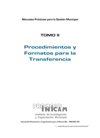 Manuales Prácticos para la Gestión Municipal 
TOMO II 
Procedimientos y 
Formatos para la 
Transferencia 
Asociación Promoción y Capacitación para el Desarrollo - PROMCAD 
“…tendiendo puentes para la descentralización” 
 
