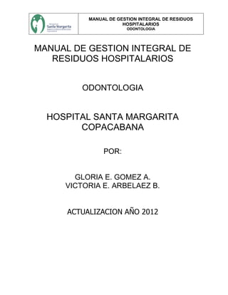 MANUAL DE GESTION INTEGRAL DE RESIDUOS
HOSPITALARIOS
ODONTOLOGIA
MANUAL DE GESTION INTEGRAL DE
RESIDUOS HOSPITALARIOS
ODONTOLOGIA
HOSPITAL SANTA MARGARITA
COPACABANA
POR:
GLORIA E. GOMEZ A.
VICTORIA E. ARBELAEZ B.
ACTUALIZACION AÑO 2012
 