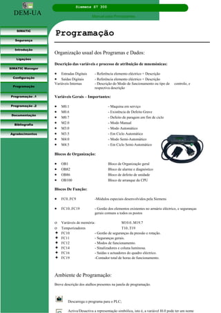 DEM-UA
Siemens S7 300
Manual para Principiantes.
SIMATIC
Segurança
Introdução
Ligações
SIMATIC Manager
Configuração
Programação
Programação .1
Programação .2
Documentação
Bibliografia
Agradecimentos
Programação
Organização usual dos Programas e Dados:
Descrição das variáveis e processo de atribuição de mnemónicas:
• Entradas Digitais - Referência elemento eléctrico + Descrição
• Saídas Digitais - Referência elemento eléctrico + Descrição
Variáveis Internas - Descrição do Modo de funcionamento ou tipo de controlo, e
respectiva descrição
Variáveis Gerais – Importantes:
• M0.1 - Maquina em serviço
• M0.6 - Existência de Defeito Grave
• M0.7 - Defeito de paragem em fim de ciclo
• M2.0 - Modo Manual
• M3.0 - Modo Automático
• M3.5 - Em Ciclo Automático
• M4.0 - Modo Semi-Automático
• M4.5 - Em Ciclo Semi-Automático
Blocos de Organização:
• OB1 Bloco de Organização geral
• OB82 Bloco de alarme e diagnóstico
• OB86 Bloco de defeito de unidade
• OB100 Bloco de arranque da CPU
Blocos De Função:
• FC0..FC9 -Módulos especiais desenvolvidos pela Siemens
• FC10..FC19 - Gestão dos elementos existentes no armário eléctrico, e seguranças
gerais comuns a todos os postos
ο Variáveis de memória: M10.0..M19.7
ο Temporizadores T10..T19
FC10 - Gestão de seguranças da pressão e rotação.
FC11 - Seguranças gerais.
FC12 - Modos de funcionamento.
FC14 - Sinalizadores e coluna luminosa.
FC16 - Saídas e actuadores do quadro eléctrico.
FC19 -Contador total de horas de funcionamento.
Ambiente de Programação:
Breve descrição dos atalhos presentes na janela de programação.
Descarrega o programa para o PLC;
Activa/Desactiva a representação simbólica, isto é, a variável I0.0 pode ter um nome
 