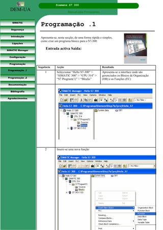 DEM-UA
Siemens S7 300
Manual para Principiantes.
SIMATIC
Segurança
Introdução
Ligações
SIMATIC Manager
Configuração
Programação
Programação .1
Programação .2
Documentação
Bibliografia
Agradecimentos
Programação .1
Apresenta-se, nesta secção, de uma forma rápida e simples,
como criar um programa básico para o S7-300.
Entrada activa Saída:
Sequência Acção Resultado
1 Seleccionar “Hello S7-300” >
“SIMATIC 300” > “CPU 314” >
“S7 Program(1)” > “Blocks”
Apresenta-se a interface onde são
gerenciados os Blocos de Organização
(OB) e as Funções (FC)
2 Insere-se uma nova função
 