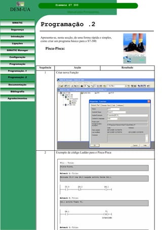 DEM-UA
Siemens S7 300
Manual para Principiantes.
SIMATIC
Segurança
Introdução
Ligações
SIMATIC Manager
Configuração
Programação
Programação .1
Programação .2
Documentação
Bibliografia
Agradecimentos
Programação .2
Apresenta-se, nesta secção, de uma forma rápida e simples,
como criar um programa básico para o S7-300.
Pisca-Pisca:
Sequência Acção Resultado
1 Criar nova Função
2 Exemplo de código Ladder para o Pisca-Pisca
 