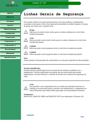 DEM-UA
Siemens S7 300
Manual para Principiantes.
SIMATIC
Segurança
Introdução
Ligações
SIMATIC Manager
Configuração
Programação
Programação .1
Programação .2
Documentação
Bibliografia
Agradecimentos
Linhas Gerais de Segurança
Este manual contém avisos para proteger pessoas, tal como produtos e equipamentos
conectados contra danos. Estes avisos aparecem antecedidos do símbolo seguinte e do grau
de perigo, de acordo com o seguinte texto.
Perigo
Indica que irá ocorrer morte, lesões graves ou danos substanciais se não forem
tomadas precauções.
Aviso
Indica que pode ocorrer morte, lesões graves ou danos substanciais se não forem
tomadas precauções.
Cuidado
Indica que pode ocorrer pequenas lesões se não forem tomadas precauções.
Cuidado
Indica que pode ocorrer pequenos danos se não forem tomadas precauções.
Nota
Tomar atenção à documentação de cada produto ou a uma parte específica da documentação.
Técnicos Qualificados
Somente técnicos qualificados devem ter permissão de instalar ou trabalhar com o
equipamento. Técnicos qualificados são aqueles que tem autorização para montar
equipamentos, circuitos eléctricos e sistemas de acordo com as praticas de segurança em
vigor.
Aviso
Este aparelho e seus componentes deve ser usado para aplicações descritas no
catálogo ou na descrição técnica, conexões com equipamentos e componentes de
outros fabricantes que tenham obtido aprovação ou recomendação da Siemens.
Trademarks
SIMATIC®, SIMATIC HMI® and SIMATIC NET® are trademarks of Siemens AG.
Topo
 